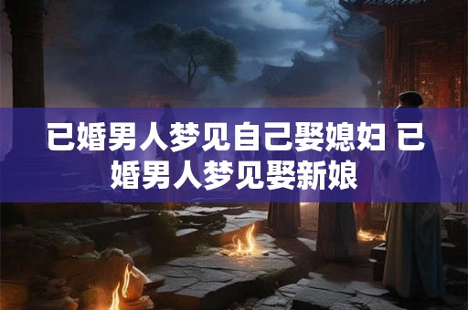 已婚男人梦见自己娶媳妇 已婚男人梦见娶新娘