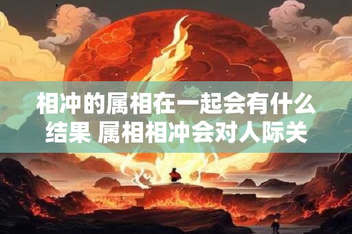 相冲的属相在一起会有什么结果 属相相冲会对人际关系产生何种影响