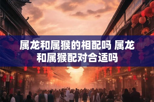 属龙和属猴的相配吗 属龙和属猴配对合适吗