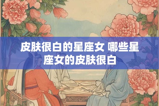 皮肤很白的星座女 哪些星座女的皮肤很白