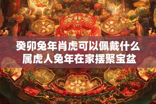 癸卯兔年肖虎可以佩戴什么 属虎人兔年在家摆聚宝盆好不好