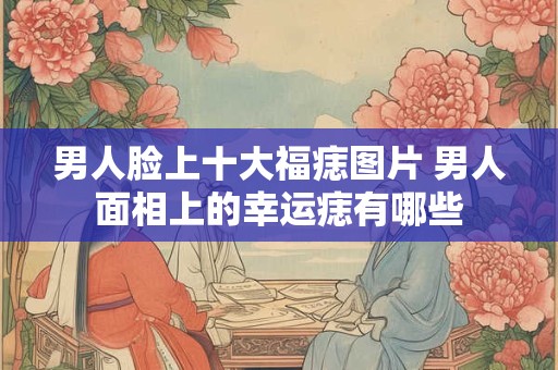 男人脸上十大福痣图片 男人面相上的幸运痣有哪些