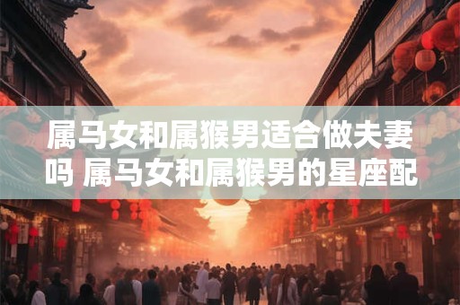 属马女和属猴男适合做夫妻吗 属马女和属猴男的星座配对是否适合成为夫妻