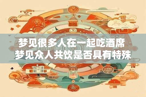 梦见很多人在一起吃酒席 梦见众人共饮是否具有特殊意义