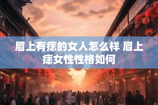 眉上有痣的女人怎么样 眉上痣女性性格如何 眉上有痣的女人怎么样 眉上痣女性性格如何