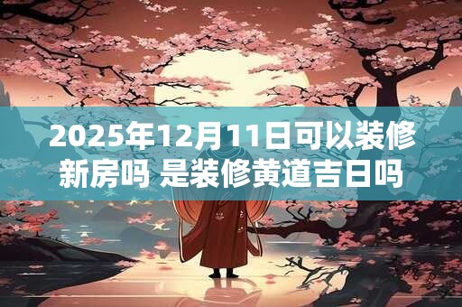2025年12月11日可以装修新房吗 是装修黄道吉日吗