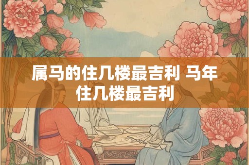 属马的住几楼最吉利 马年住几楼最吉利