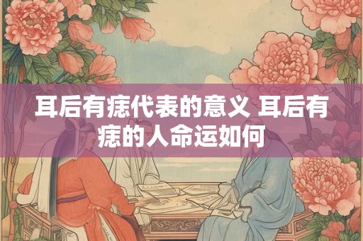 耳后有痣代表的意义 耳后有痣的人命运如何 耳后有痣代表的意义 耳后有痣的人命运如何