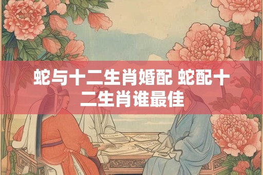 蛇与十二生肖婚配 蛇配十二生肖谁最佳