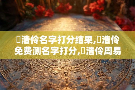 羅浩伶名字打分结果,羅浩伶免费测名字打分,羅浩伶周易免费测名字打分
