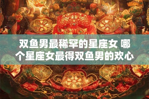双鱼男最稀罕的星座女 哪个星座女最得双鱼男的欢心