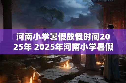 河南小学暑假放假时间2025年 2025年河南小学暑假何时开始