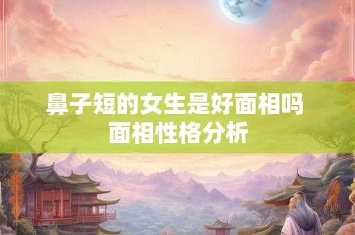 鼻子短的女生是好面相吗 面相性格分析