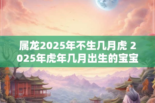 属龙2026年不生几月虎 2026年虎年几月出生的宝宝好 属龙2026年不生几月虎 2026年虎年几月出生的宝宝好