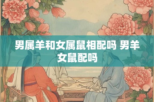 男属羊和女属鼠相配吗 男羊女鼠配吗 男属羊和女属鼠相配吗 男羊女鼠配吗