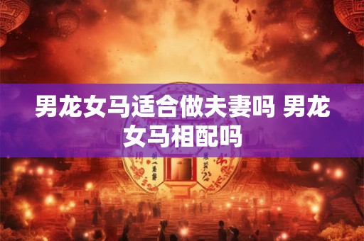 男龙女马适合做夫妻吗 男龙女马相配吗