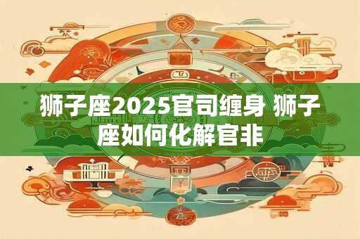 狮子座2025官司缠身 狮子座如何化解官非