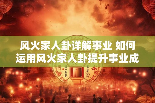 风火家人卦详解事业 如何运用风火家人卦提升事业成功率