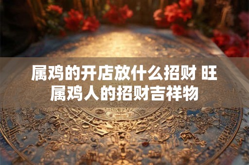 属鸡的开店放什么招财 旺属鸡人的招财吉祥物