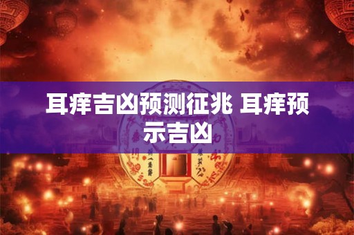 耳痒吉凶预测征兆 耳痒预示吉凶