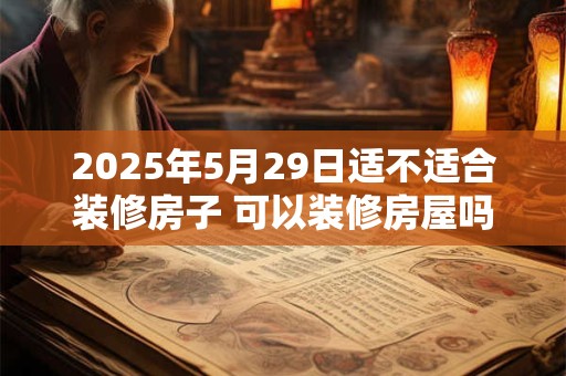 2025年5月29日适不适合装修房子 可以装修房屋吗