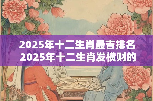 2025年十二生肖最吉排名 2025年十二生肖发横财的生肖