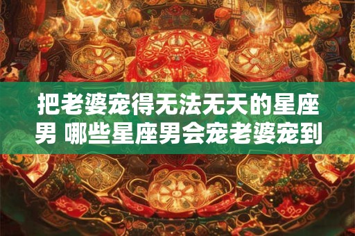把老婆宠得无法无天的星座男 哪些星座男会宠老婆宠到无法无天