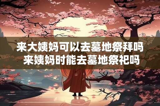 来大姨妈可以去墓地祭拜吗 来姨妈时能去墓地祭祀吗