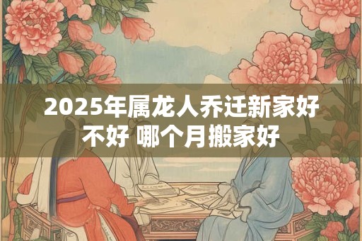 2025年属龙人乔迁新家好不好 哪个月搬家好