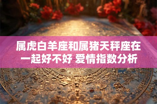 属虎白羊座和属猪天秤座在一起好不好 爱情指数分析