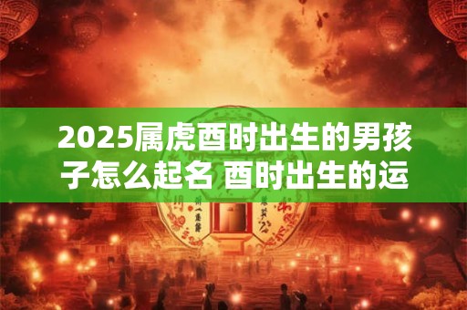 2025属虎酉时出生的男孩子怎么起名 酉时出生的运气怎么样