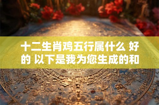 十二生肖鸡五行属什么 好的 以下是我为您生成的和