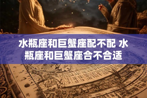 水瓶座和巨蟹座配不配 水瓶座和巨蟹座合不合适