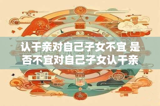 认干亲对自己子女不宜 是否不宜对自己子女认干亲