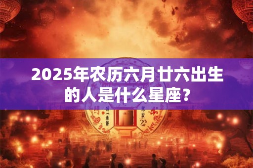 2025年农历六月廿六出生的人是什么星座？