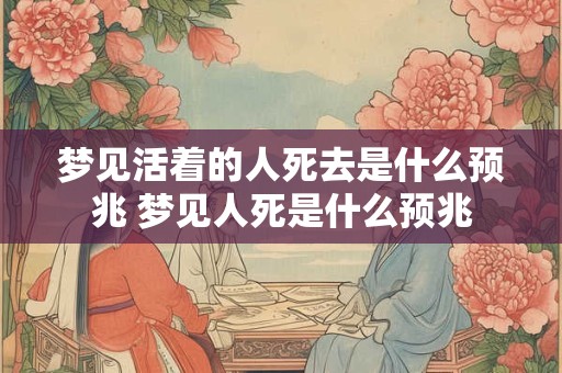 梦见活着的人死去是什么预兆 梦见人死是什么预兆