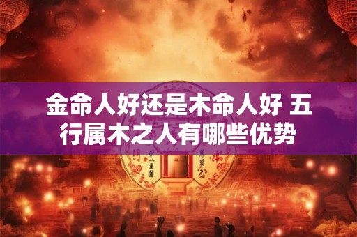 金命人好还是木命人好 五行属木之人有哪些优势