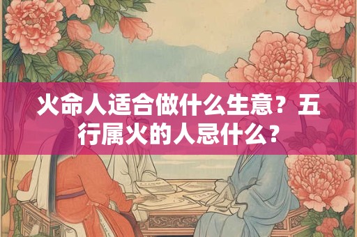 火命人适合做什么生意?五行属火的人忌什么? 火命人适合做什么生意?五行属火的人忌什么?