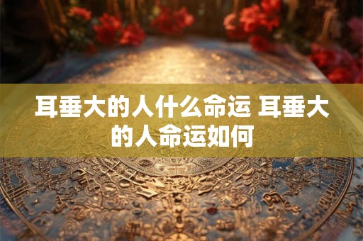 耳垂大的人什么命运 耳垂大的人命运如何