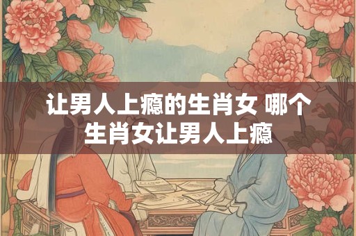 让男人上瘾的生肖女 哪个生肖女让男人上瘾