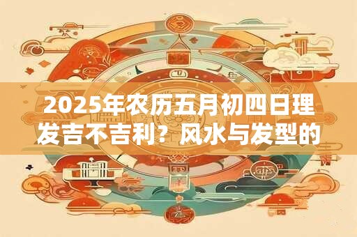 2025年农历五月初四日理发吉不吉利？风水与发型的关系
