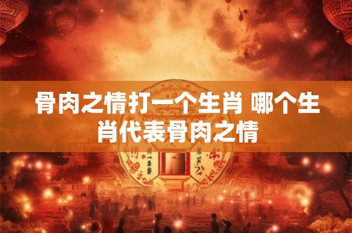 骨肉之情打一个生肖 哪个生肖代表骨肉之情