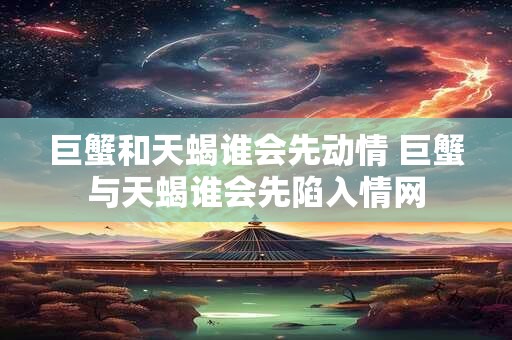 巨蟹和天蝎谁会先动情 巨蟹与天蝎谁会先陷入情网