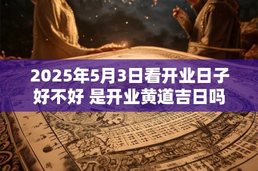 2025年5月3日看开业日子好不好 是开业黄道吉日吗