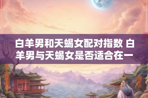 白羊男和天蝎女配对指数 白羊男与天蝎女是否适合在一起