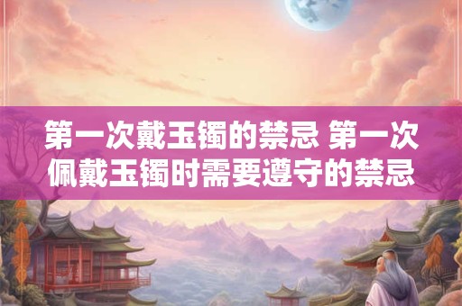 第一次戴玉镯的禁忌 第一次佩戴玉镯时需要遵守的禁忌是什么