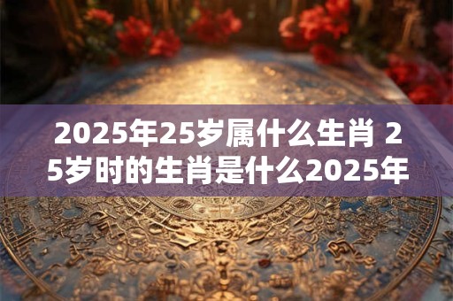 2025年25岁属什么生肖 25岁时的生肖是什么2025年