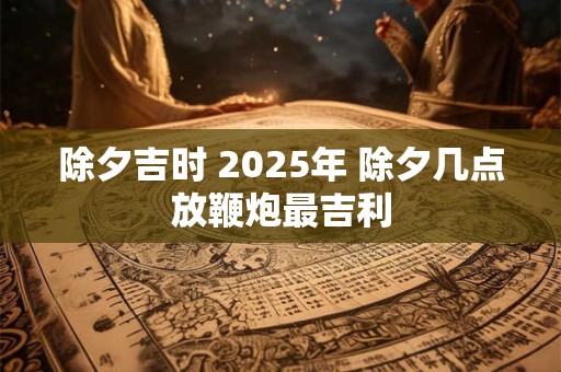 除夕吉时 2025年 除夕几点放鞭炮最吉利