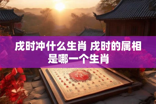 戌时冲什么生肖 戌时的属相是哪一个生肖 戌时冲什么生肖 戌时的属相是哪一个生肖