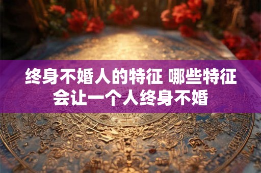 终身不婚人的特征 哪些特征会让一个人终身不婚